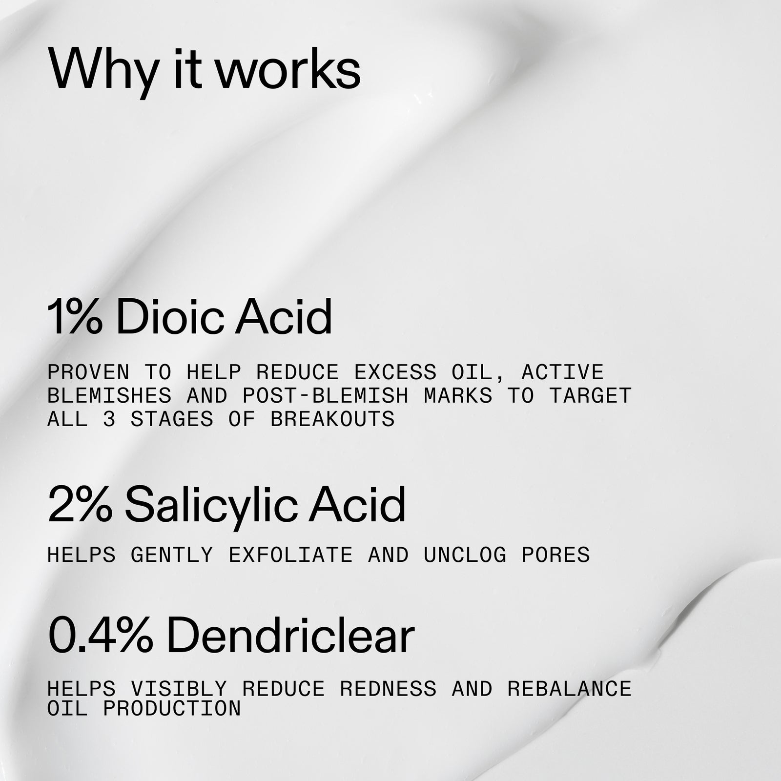 Why it works: % Dioic Acid, 2% Salisylic Acid, 0.4% Dendriclear